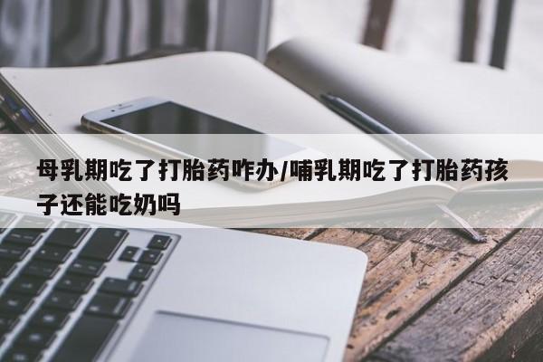 药流药母乳期吃了打胎药咋办/哺乳期吃了打胎药孩子还能吃奶吗