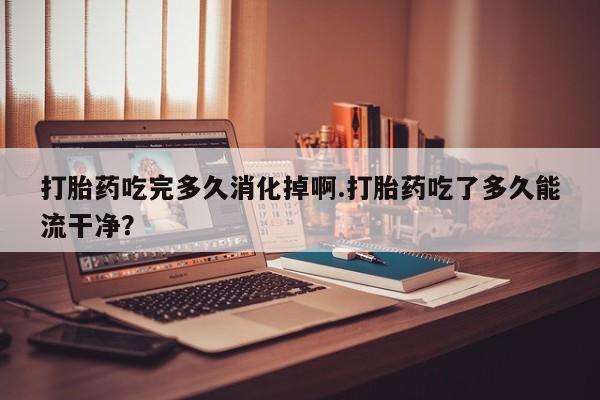 药流药打胎药吃完多久消化掉啊.打胎药吃了多久能流干净？