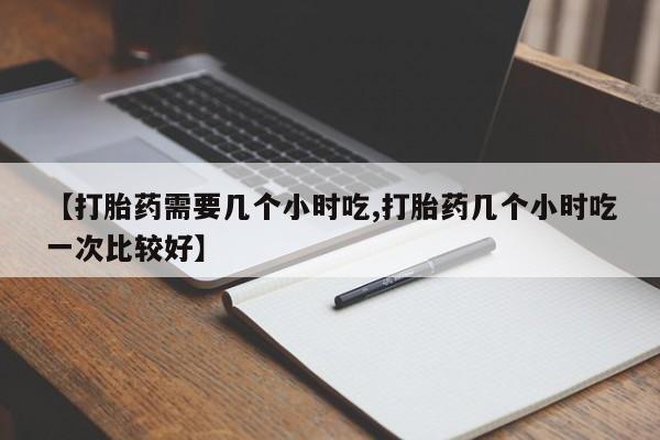 药流药【打胎药需要几个小时吃,打胎药几个小时吃一次比较好】