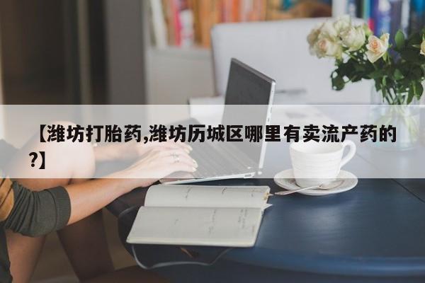 药流药【潍坊打胎药,潍坊历城区哪里有卖流产药的?】