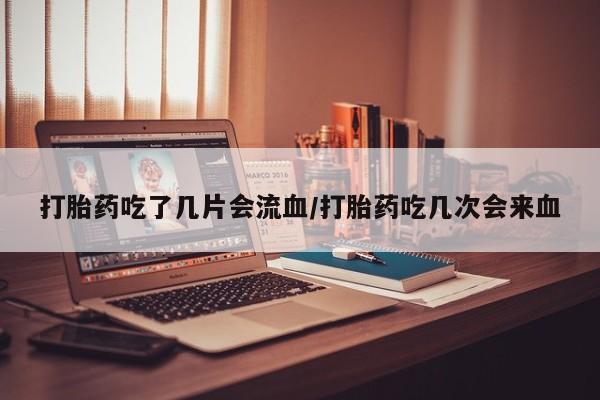药流药打胎药吃了几片会流血/打胎药吃几次会来血
