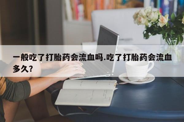 药流药一般吃了打胎药会流血吗.吃了打胎药会流血多久？