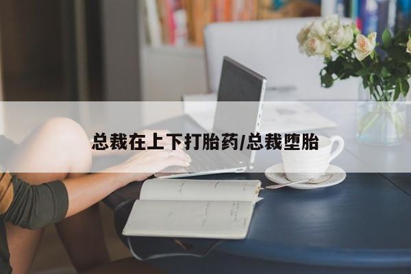 药流药总裁在上下打胎药/总裁堕胎