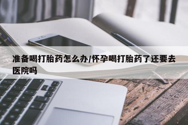 药流药准备喝打胎药怎么办/怀孕喝打胎药了还要去医院吗