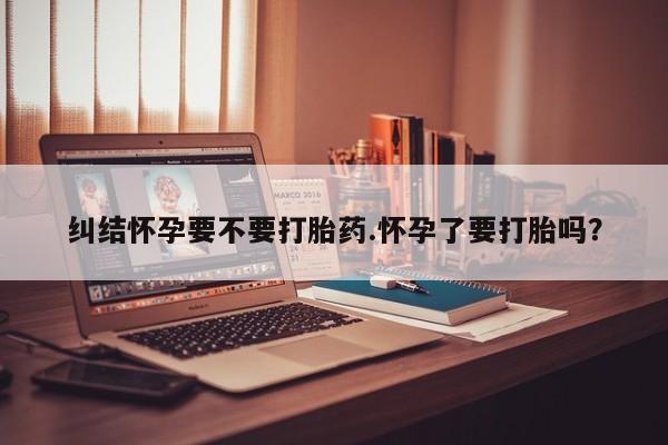 药流药纠结怀孕要不要打胎药.怀孕了要打胎吗？