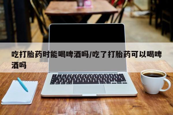 药流药吃打胎药时能喝啤酒吗/吃了打胎药可以喝啤酒吗