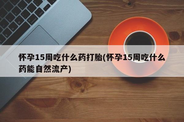 药流药怀孕15周吃什么药打胎(怀孕15周吃什么药能自然流产)