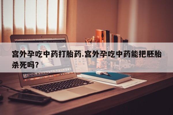 药流药宫外孕吃中药打胎药.宫外孕吃中药能把胚胎杀死吗？