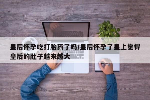 药流药皇后怀孕吃打胎药了吗/皇后怀孕了皇上觉得皇后的肚子越来越大