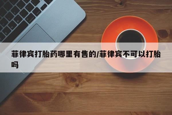 药流药菲律宾打胎药哪里有售的/菲律宾不可以打胎吗