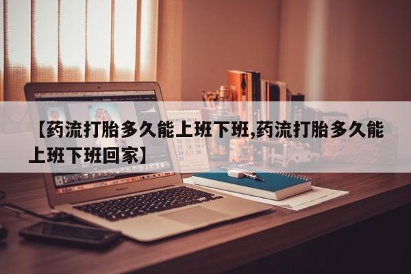 药流药【药流打胎多久能上班下班,药流打胎多久能上班下班回家】