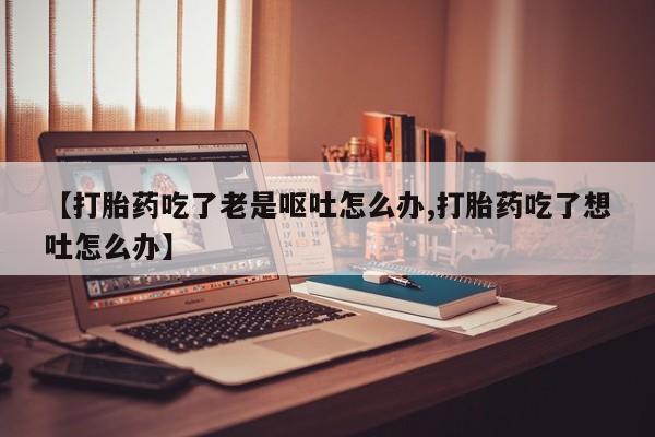 药流药【打胎药吃了老是呕吐怎么办,打胎药吃了想吐怎么办】