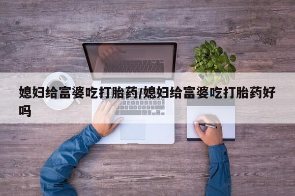 药流药媳妇给富婆吃打胎药/媳妇给富婆吃打胎药好吗