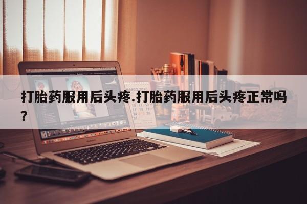 药流药打胎药服用后头疼.打胎药服用后头疼正常吗？