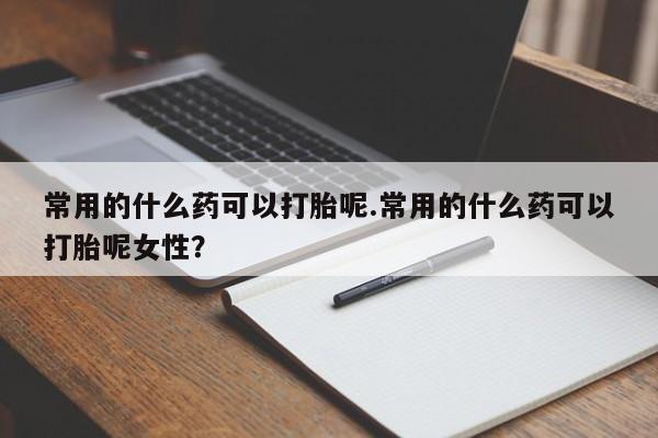 药流药常用的什么药可以打胎呢.常用的什么药可以打胎呢女性？