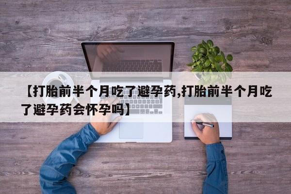 药流药【打胎前半个月吃了避孕药,打胎前半个月吃了避孕药会怀孕吗】