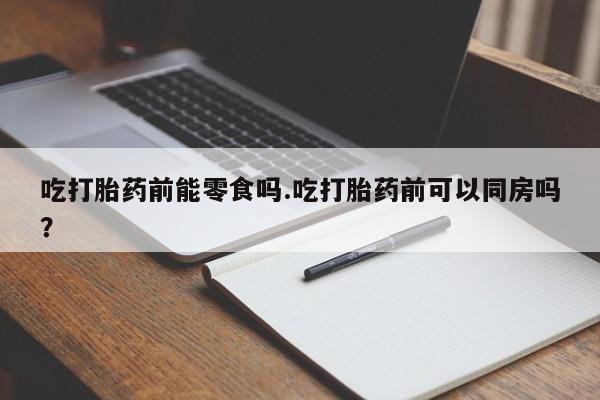 药流药吃打胎药前能零食吗.吃打胎药前可以同房吗？
