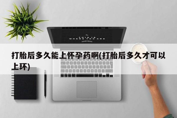 药流药打胎后多久能上怀孕药啊(打胎后多久才可以上环)
