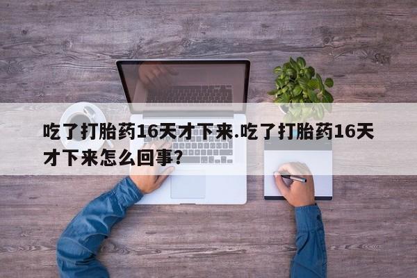 药流药吃了打胎药16天才下来.吃了打胎药16天才下来怎么回事？