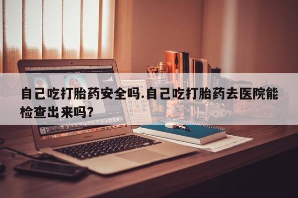 药流药自己吃打胎药安全吗.自己吃打胎药去医院能检查出来吗?