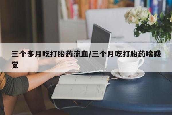 药流药三个多月吃打胎药流血/三个月吃打胎药啥感觉