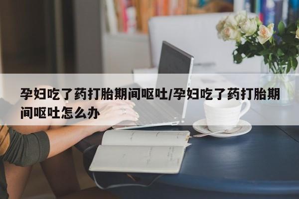 药流药孕妇吃了药打胎期间呕吐/孕妇吃了药打胎期间呕吐怎么办