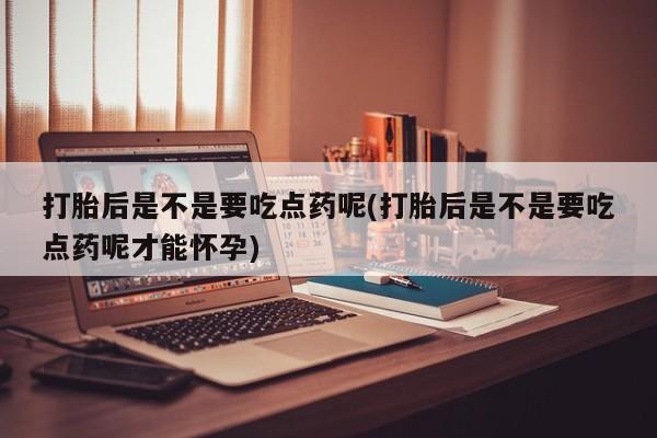 药流药打胎后是不是要吃点药呢(打胎后是不是要吃点药呢才能怀孕)