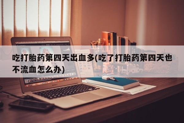 药流药吃打胎药第四天出血多(吃了打胎药第四天也不流血怎么办)
