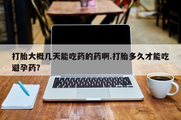 药流药打胎大概几天能吃药的药啊.打胎多久才能吃避孕药？