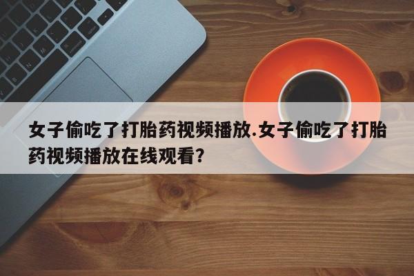 药流药女子偷吃了打胎药视频播放.女子偷吃了打胎药视频播放在线观看？