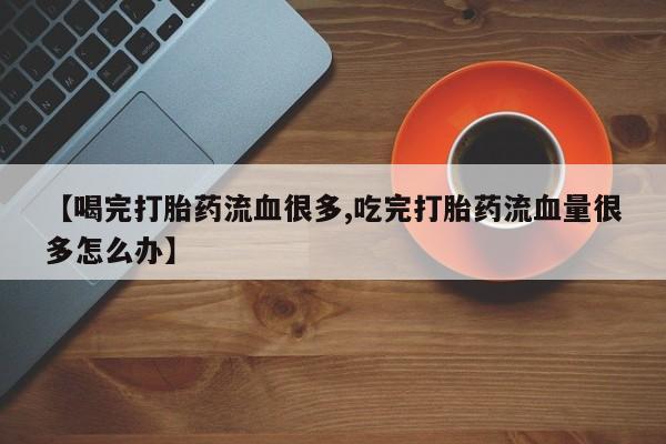 药流药【喝完打胎药流血很多,吃完打胎药流血量很多怎么办】
