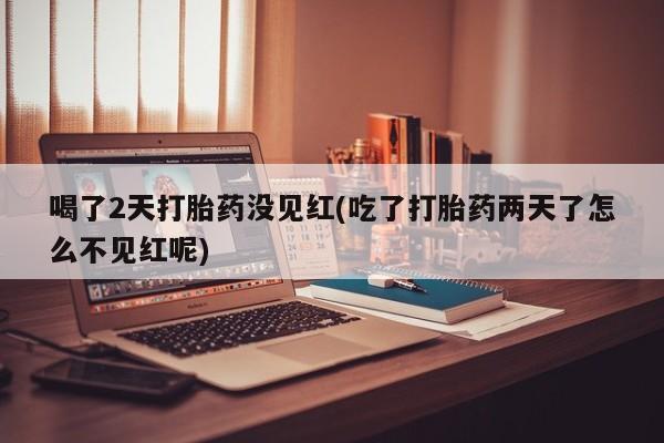 药流药喝了2天打胎药没见红(吃了打胎药两天了怎么不见红呢)