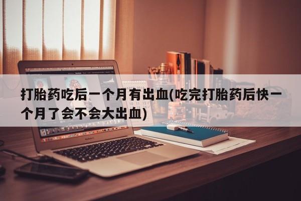 药流药打胎药吃后一个月有出血(吃完打胎药后快一个月了会不会大出血)