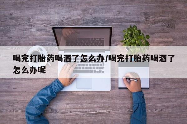 药流药喝完打胎药喝酒了怎么办/喝完打胎药喝酒了怎么办呢