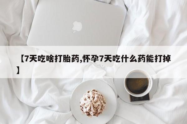 药流药【7天吃啥打胎药,怀孕7天吃什么药能打掉】