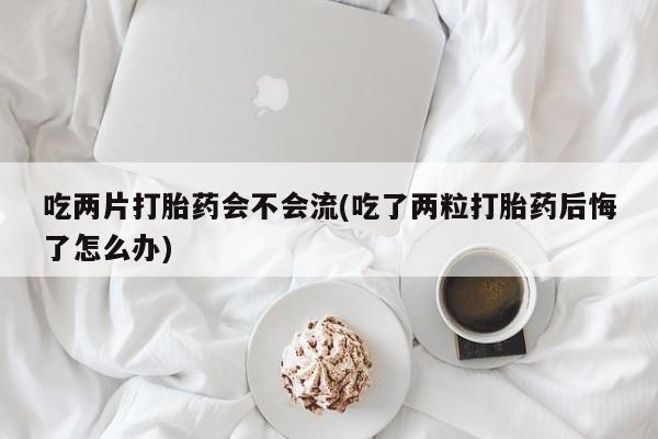 药流药吃两片打胎药会不会流(吃了两粒打胎药后悔了怎么办)