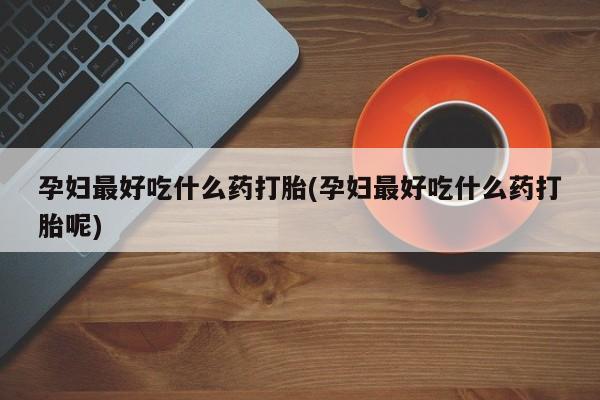 药流药孕妇最好吃什么药打胎(孕妇最好吃什么药打胎呢)