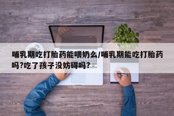 药流药哺乳期吃打胎药能喂奶么/哺乳期能吃打胎药吗?吃了孩子没妨碍吗?