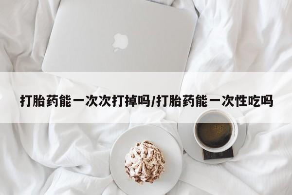 药流药打胎药能一次次打掉吗/打胎药能一次性吃吗