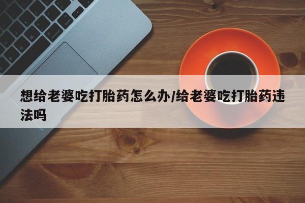 药流药想给老婆吃打胎药怎么办/给老婆吃打胎药违法吗