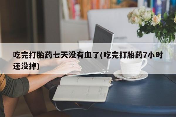 药流药吃完打胎药七天没有血了(吃完打胎药7小时还没掉)