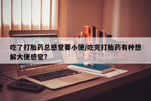药流药吃了打胎药总感觉要小便/吃完打胎药有种想解大便感觉?