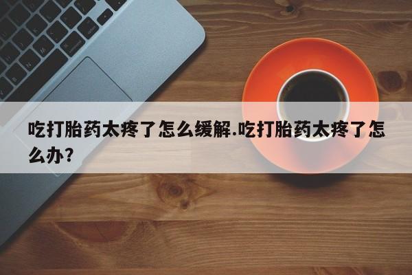 药流药吃打胎药太疼了怎么缓解.吃打胎药太疼了怎么办？