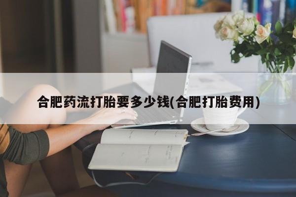 药流药合肥药流打胎要多少钱(合肥打胎费用)