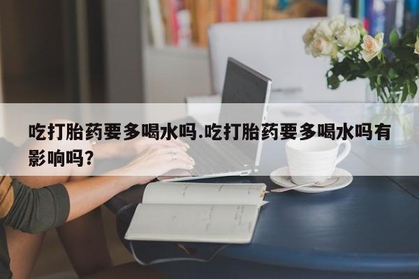药流药吃打胎药要多喝水吗.吃打胎药要多喝水吗有影响吗？